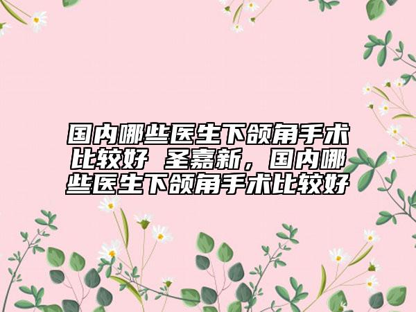 國內(nèi)哪些醫(yī)生下頜角手術(shù)比較好 圣嘉新，國內(nèi)哪些醫(yī)生下頜角手術(shù)比較好