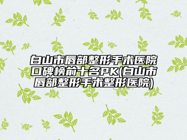 白山市唇部整形手術醫(yī)院口碑榜前十名PK(白山市唇部整形手術整形醫(yī)院)