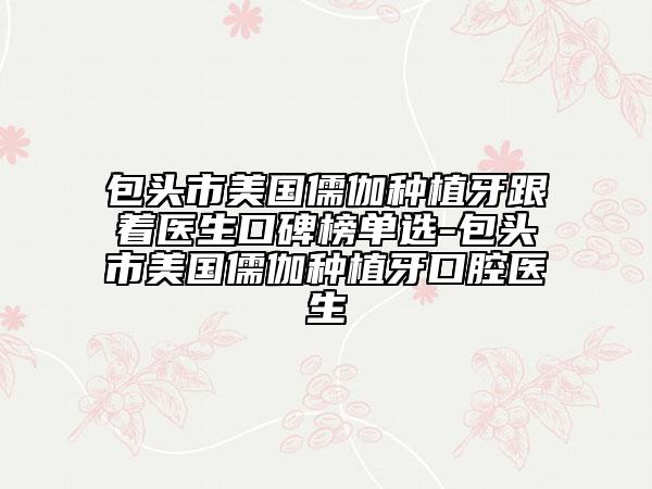 包頭市美國(guó)儒伽種植牙跟著醫(yī)生口碑榜單選-包頭市美國(guó)儒伽種植牙口腔醫(yī)生
