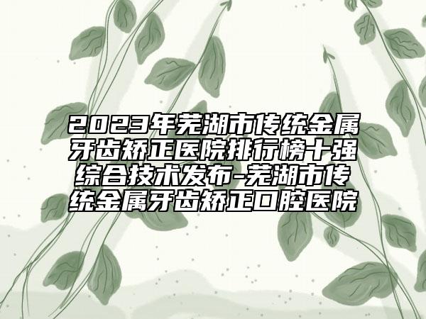 2023年蕪湖市傳統(tǒng)金屬牙齒矯正醫(yī)院排行榜十強綜合技術(shù)發(fā)布-蕪湖市傳統(tǒng)金屬牙齒矯正口腔醫(yī)院