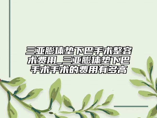 三亞膨體墊下巴手術(shù)整容術(shù)費用_三亞膨體墊下巴手術(shù)手術(shù)的費用有多高