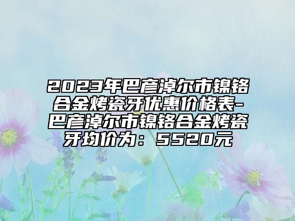 2023年巴彥淖爾市鎳鉻合金烤瓷牙優(yōu)惠價(jià)格表-巴彥淖爾市鎳鉻合金烤瓷牙均價(jià)為：5520元