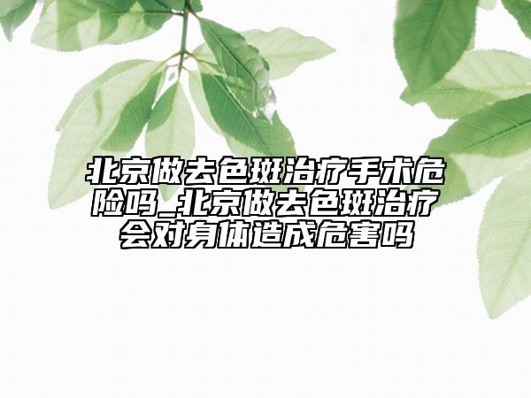 北京做去色斑治療手術危險嗎_北京做去色斑治療會對身體造成危害嗎