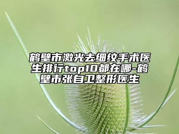 鶴壁市激光去細紋手術(shù)醫(yī)生排行top10都在哪-鶴壁市張自衛(wèi)整形醫(yī)生