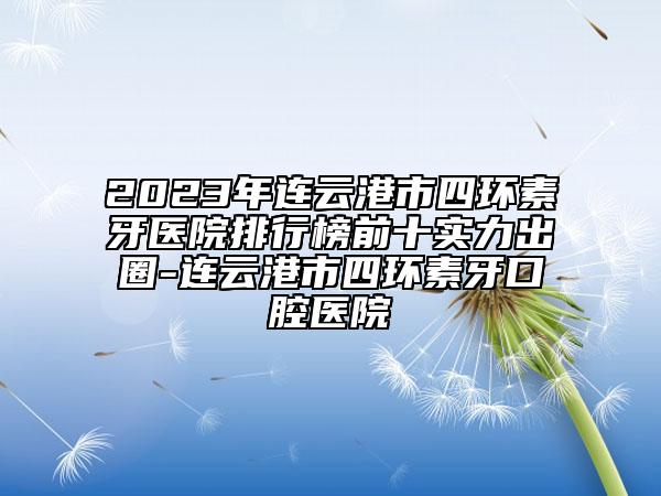 2023年連云港市四環(huán)素牙醫(yī)院排行榜前十實(shí)力出圈-連云港市四環(huán)素牙口腔醫(yī)院