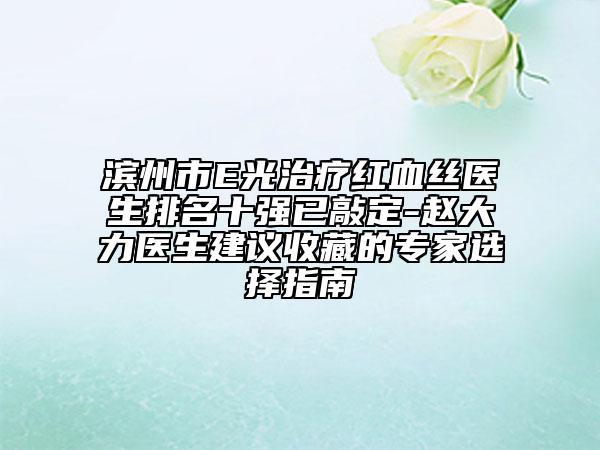 濱州市E光治療紅血絲醫(yī)生排名十強(qiáng)已敲定-趙大力醫(yī)生建議收藏的專家選擇指南