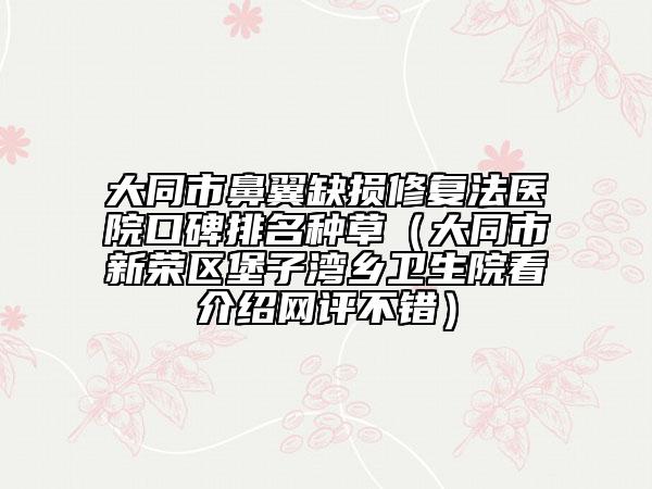 大同市鼻翼缺損修復法醫(yī)院口碑排名種草（大同市新榮區(qū)堡子灣鄉(xiāng)衛(wèi)生院看介紹網(wǎng)評不錯）