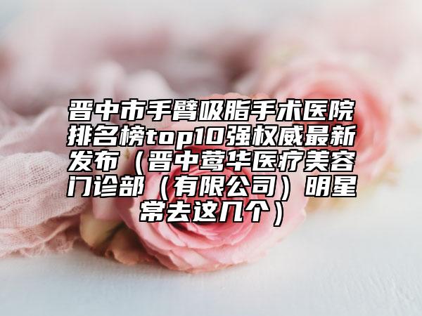 晉中市手臂吸脂手術(shù)醫(yī)院排名榜top10強(qiáng)權(quán)威最新發(fā)布（晉中鶯華醫(yī)療美容門診部（有限公司）明星常去這幾個(gè)）
