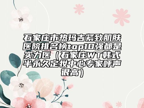 石家莊市熱瑪吉緊致肌膚醫(yī)院排名榜top10強(qiáng)都是實(shí)力醫(yī)（石家莊WT韓式半永久定妝中心專(zhuān)家呼聲很高）