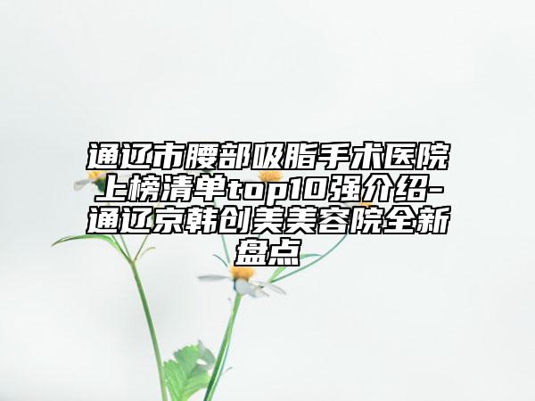 通遼市腰部吸脂手術(shù)醫(yī)院上榜清單top10強(qiáng)介紹-通遼京韓創(chuàng)美美容院全新盤(pán)點(diǎn)
