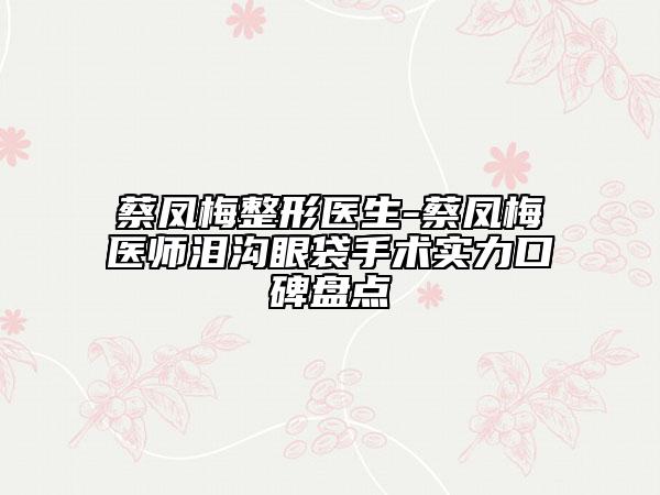 蔡鳳梅整形醫(yī)生-蔡鳳梅醫(yī)師淚溝眼袋手術實力口碑盤點