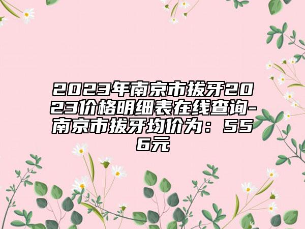 2023年南京市拔牙2023價格明細(xì)表在線查詢-南京市拔牙均價為：556元