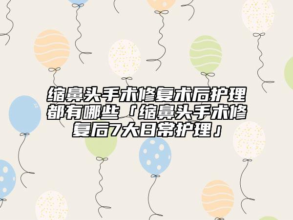 縮鼻頭手術(shù)修復(fù)術(shù)后護理都有哪些「縮鼻頭手術(shù)修復(fù)后7大日常護理」
