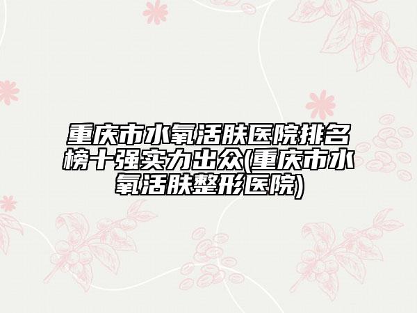 重慶市水氧活膚醫(yī)院排名榜十強(qiáng)實(shí)力出眾(重慶市水氧活膚整形醫(yī)院)
