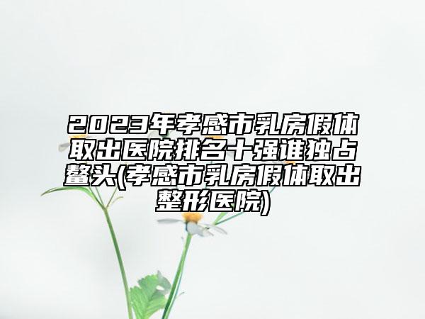 2023年孝感市乳房假體取出醫(yī)院排名十強(qiáng)誰(shuí)獨(dú)占鰲頭(孝感市乳房假體取出整形醫(yī)院)