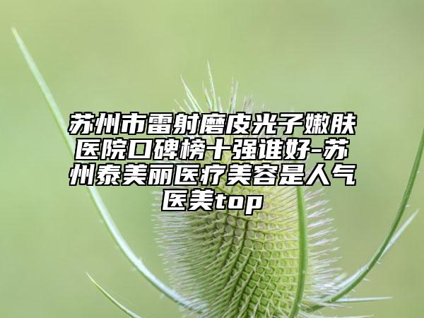 蘇州市雷射磨皮光子嫩膚醫(yī)院口碑榜十強誰好-蘇州泰美麗醫(yī)療美容是人氣醫(yī)美top