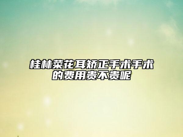 桂林菜花耳矯正手術(shù)手術(shù)的費(fèi)用貴不貴呢