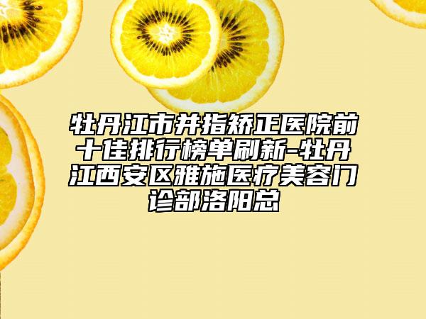 牡丹江市并指矯正醫(yī)院前十佳排行榜單刷新-牡丹江西安區(qū)雅施醫(yī)療美容門診部洛陽(yáng)總