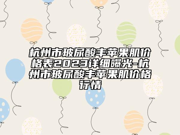 杭州市玻尿酸豐蘋(píng)果肌價(jià)格表2023詳細(xì)曝光-杭州市玻尿酸豐蘋(píng)果肌價(jià)格行情