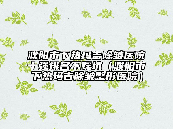 濮陽(yáng)市下熱瑪吉除皺醫(yī)院十強(qiáng)排名不踩坑（濮陽(yáng)市下熱瑪吉除皺整形醫(yī)院）