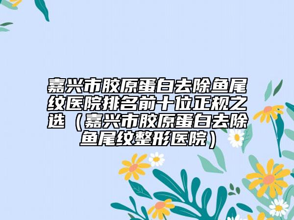 嘉興市膠原蛋白去除魚(yú)尾紋醫(yī)院排名前十位正規(guī)之選（嘉興市膠原蛋白去除魚(yú)尾紋整形醫(yī)院）