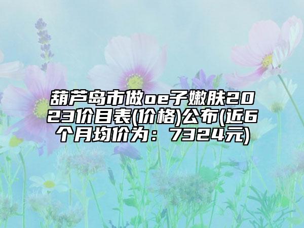 葫蘆島市做oe子嫩膚2023價(jià)目表(價(jià)格)公布(近6個(gè)月均價(jià)為：7324元)