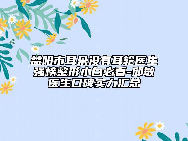 益陽市耳朵沒有耳輪醫(yī)生強(qiáng)榜整形小白必看-邱敏醫(yī)生口碑實(shí)力匯總