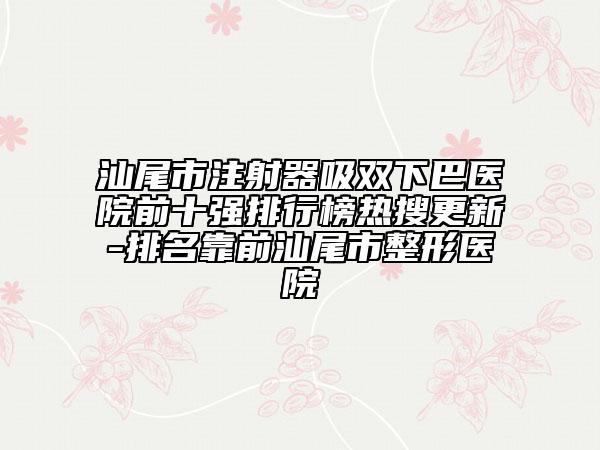 汕尾市注射器吸雙下巴醫(yī)院前十強排行榜熱搜更新-排名靠前汕尾市整形醫(yī)院