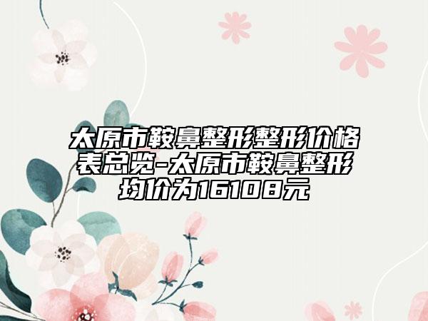 太原市鞍鼻整形整形價(jià)格表總覽-太原市鞍鼻整形均價(jià)為16108元