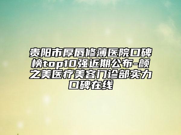 貴陽市厚唇修薄醫(yī)院口碑榜top10強近期公布-顏之美醫(yī)療美容門診部實力口碑在線