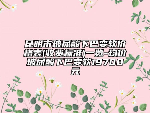 昆明市玻尿酸下巴變軟價格表(收費標準)一覽-均價玻尿酸下巴變軟19708元