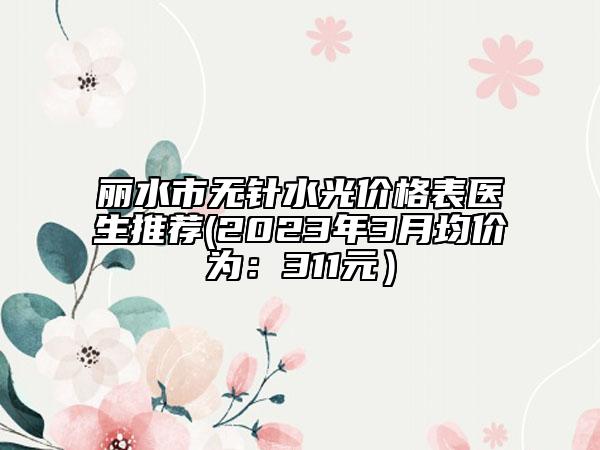 麗水市無針?biāo)鈨r(jià)格表醫(yī)生推薦(2023年3月均價(jià)為：311元）