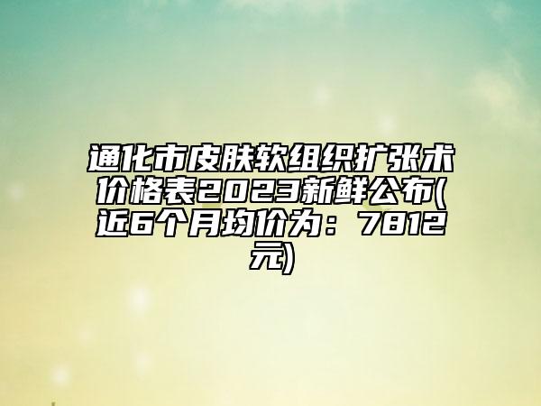 通化市皮膚軟組織擴(kuò)張術(shù)價(jià)格表2023新鮮公布(近6個(gè)月均價(jià)為：7812元)