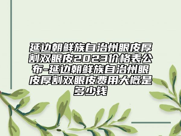 延邊朝鮮族自治州眼皮厚割雙眼皮2023價(jià)格表公布-延邊朝鮮族自治州眼皮厚割雙眼皮費(fèi)用大概是多少錢