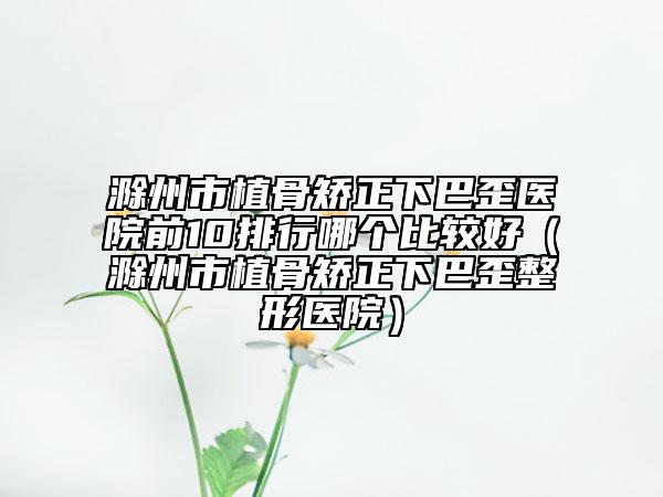 滁州市植骨矯正下巴歪醫(yī)院前10排行哪個(gè)比較好（滁州市植骨矯正下巴歪整形醫(yī)院）