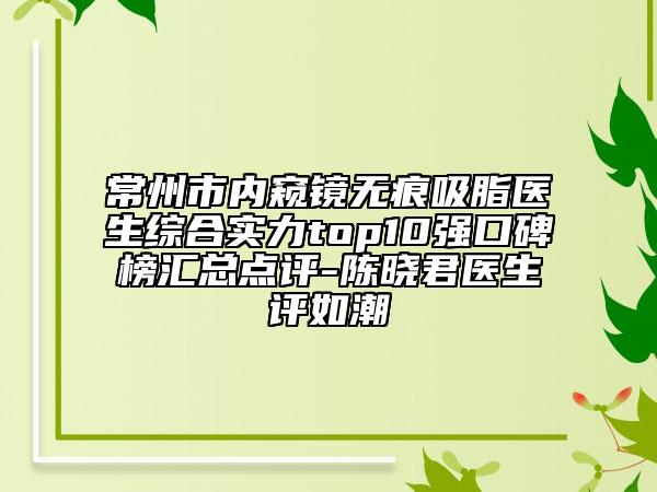 常州市內(nèi)窺鏡無痕吸脂醫(yī)生綜合實(shí)力top10強(qiáng)口碑榜匯總點(diǎn)評-陳曉君醫(yī)生評如潮