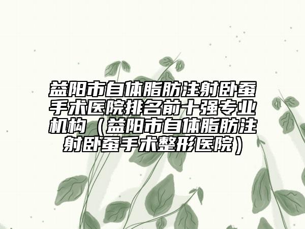 益陽市自體脂肪注射臥蠶手術醫(yī)院排名前十強專業(yè)機構（益陽市自體脂肪注射臥蠶手術整形醫(yī)院）