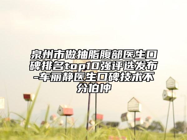 泉州市做抽脂腹部醫(yī)生口碑排名top10強評選發(fā)布-車麗靜醫(yī)生口碑技術(shù)不分伯仲