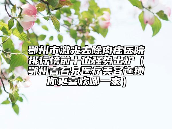鄂州市激光去除肉痣醫(yī)院排行榜前十位強勢出爐（鄂州青春泉醫(yī)療美容連鎖你更喜歡哪一家）