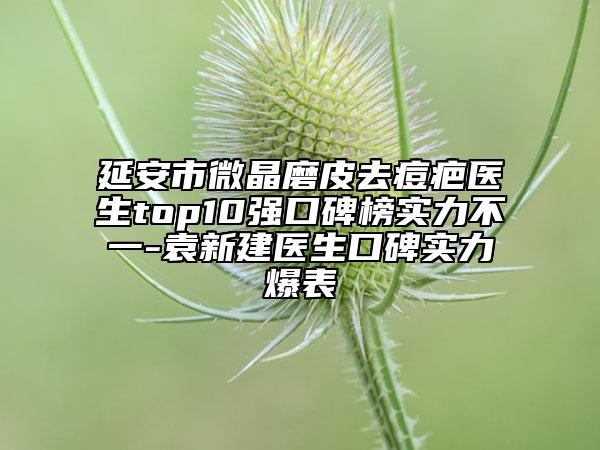 延安市微晶磨皮去痘疤醫(yī)生top10強口碑榜實力不一-袁新建醫(yī)生口碑實力爆表