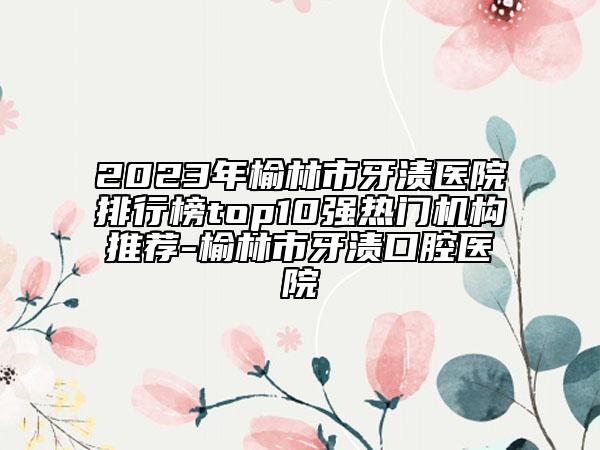 2023年榆林市牙漬醫(yī)院排行榜top10強熱門機構(gòu)推薦-榆林市牙漬口腔醫(yī)院