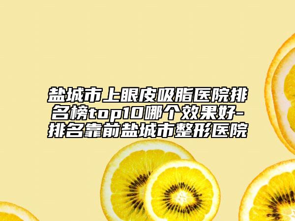 鹽城市上眼皮吸脂醫(yī)院排名榜top10哪個(gè)效果好-排名靠前鹽城市整形醫(yī)院