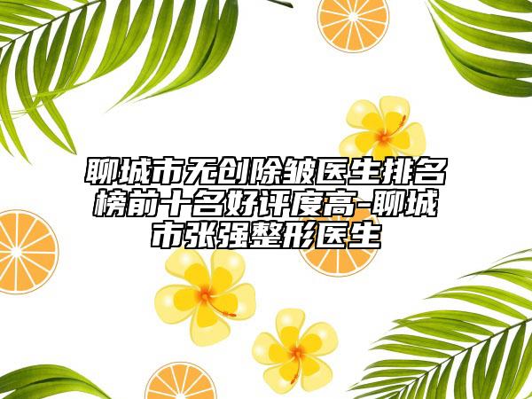 聊城市無創(chuàng)除皺醫(yī)生排名榜前十名好評度高-聊城市張強整形醫(yī)生