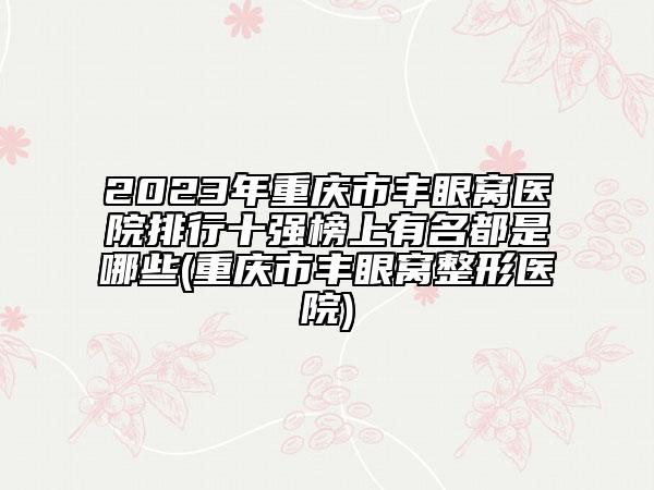 2023年重慶市豐眼窩醫(yī)院排行十強榜上有名都是哪些(重慶市豐眼窩整形醫(yī)院)