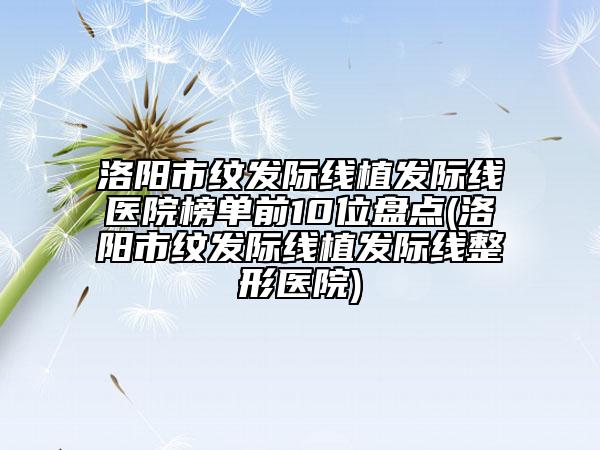 洛陽市紋發(fā)際線植發(fā)際線醫(yī)院榜單前10位盤點(diǎn)(洛陽市紋發(fā)際線植發(fā)際線整形醫(yī)院)