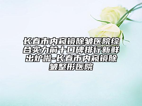 長春市內窺鏡除皺醫(yī)院綜合實力前十口碑排行新鮮出爐啦-長春市內窺鏡除皺整形醫(yī)院