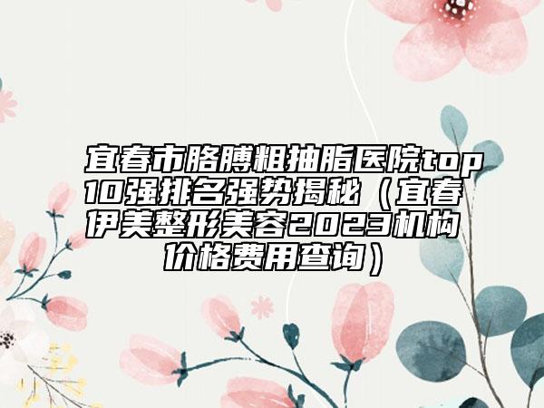 宜春市胳膊粗抽脂醫(yī)院top10強排名強勢揭秘（宜春伊美整形美容2023機構價格費用查詢）