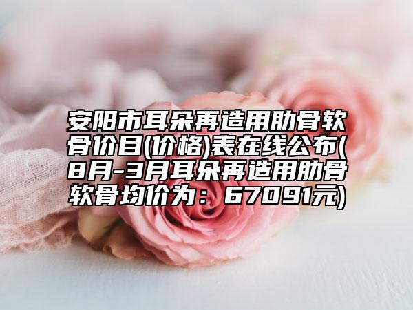 安陽(yáng)市耳朵再造用肋骨軟骨價(jià)目(價(jià)格)表在線公布(8月-3月耳朵再造用肋骨軟骨均價(jià)為：67091元)
