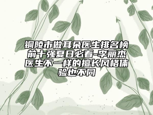 銅陵市做耳朵醫(yī)生排名榜前十強(qiáng)夏日必看-李麗杰醫(yī)生不一樣的擅長(zhǎng)風(fēng)格體驗(yàn)也不同