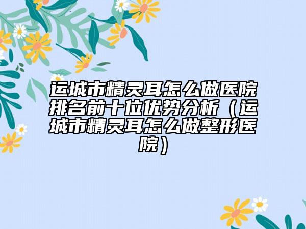 運城市精靈耳怎么做醫(yī)院排名前十位優(yōu)勢分析（運城市精靈耳怎么做整形醫(yī)院）